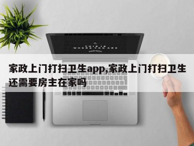 家政上门打扫卫生app,家政上门打扫卫生还需要房主在家吗