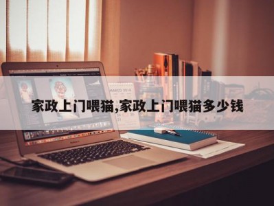 家政上门喂猫,家政上门喂猫多少钱