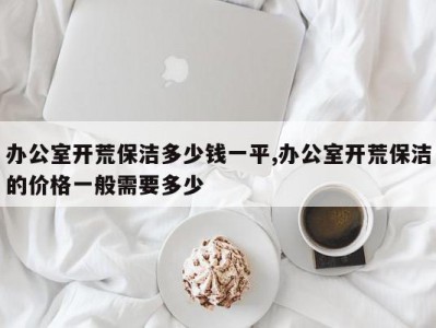 办公室开荒保洁多少钱一平,办公室开荒保洁的价格一般需要多少