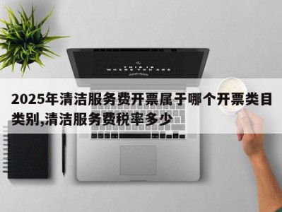 2025年清洁服务费开票属于哪个开票类目类别,清洁服务费税率多少