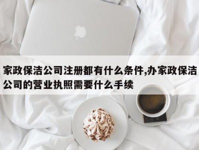 家政保洁公司注册都有什么条件,办家政保洁公司的营业执照需要什么手续