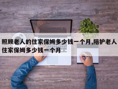 照顾老人的住家保姆多少钱一个月,陪护老人住家保姆多少钱一个月
