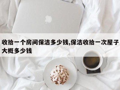 收拾一个房间保洁多少钱,保洁收拾一次屋子大概多少钱