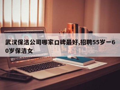 武汉保洁公司哪家口碑最好,招聘55岁一60岁保洁女