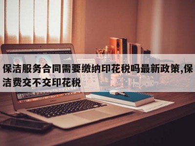 保洁服务合同需要缴纳印花税吗最新政策,保洁费交不交印花税