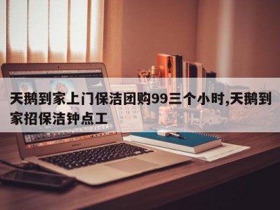 天鹅到家上门保洁团购99三个小时,天鹅到家招保洁钟点工