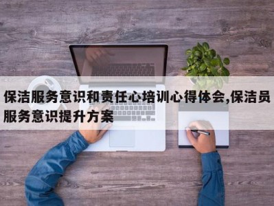 保洁服务意识和责任心培训心得体会,保洁员服务意识提升方案