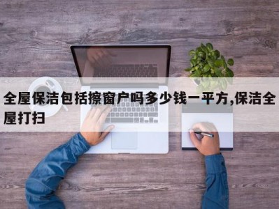 全屋保洁包括擦窗户吗多少钱一平方,保洁全屋打扫