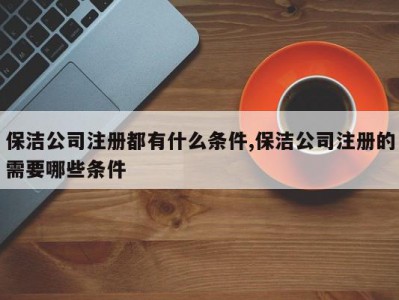 保洁公司注册都有什么条件,保洁公司注册的需要哪些条件