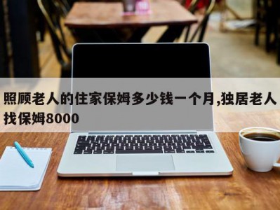 照顾老人的住家保姆多少钱一个月,独居老人找保姆8000