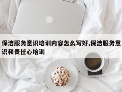 保洁服务意识培训内容怎么写好,保洁服务意识和责任心培训