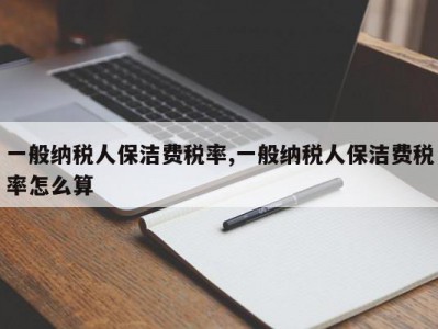 一般纳税人保洁费税率,一般纳税人保洁费税率怎么算