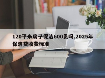 120平米房子保洁600贵吗,2025年保洁费收费标准