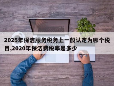 2025年保洁服务税务上一般认定为哪个税目,2020年保洁费税率是多少