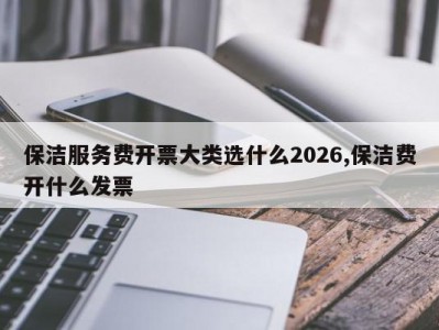 保洁服务费开票大类选什么2026,保洁费开什么发票