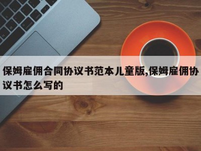 保姆雇佣合同协议书范本儿童版,保姆雇佣协议书怎么写的