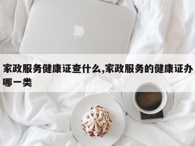 家政服务健康证查什么,家政服务的健康证办哪一类