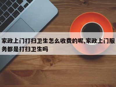 家政上门打扫卫生怎么收费的呢,家政上门服务都是打扫卫生吗
