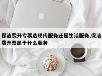 保洁费开专票选现代服务还是生活服务,保洁费开票属于什么服务