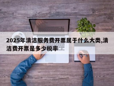 2025年清洁服务费开票属于什么大类,清洁费开票是多少税率