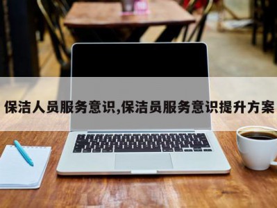 保洁人员服务意识,保洁员服务意识提升方案