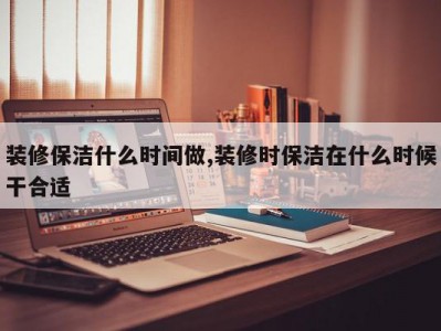 装修保洁什么时间做,装修时保洁在什么时候干合适