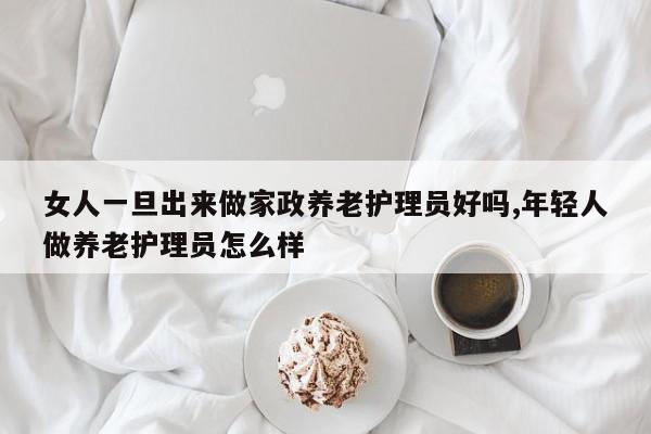女人一旦出来做家政养老护理员好吗,年轻人做养老护理员怎么样