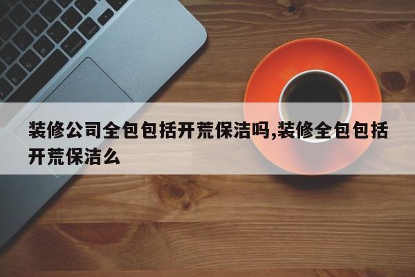 装修公司全包包括开荒保洁吗,装修全包包括开荒保洁么