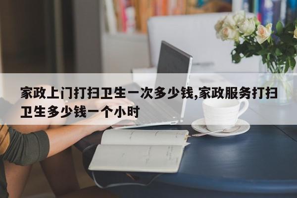家政上门打扫卫生一次多少钱,家政服务打扫卫生多少钱一个小时