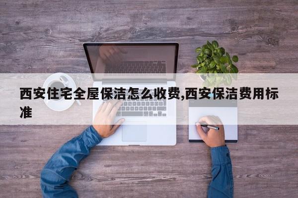 西安住宅全屋保洁怎么收费,西安保洁费用标准