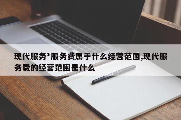 现代服务*服务费属于什么经营范围,现代服务费的经营范围是什么