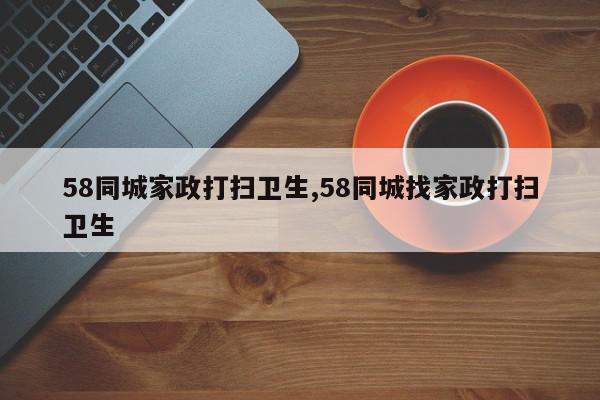 58同城家政打扫卫生,58同城找家政打扫卫生