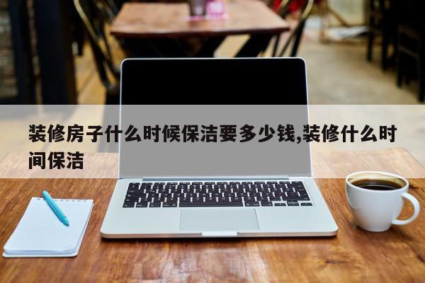 装修房子什么时候保洁要多少钱,装修什么时间保洁