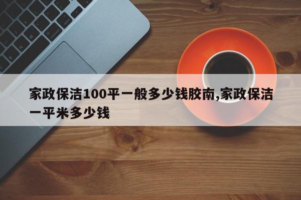 家政保洁100平一般多少钱胶南,家政保洁一平米多少钱