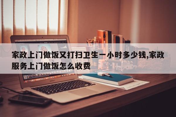 家政上门做饭又打扫卫生一小时多少钱,家政服务上门做饭怎么收费