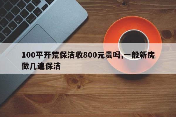 100平开荒保洁收800元贵吗,一般新房做几遍保洁