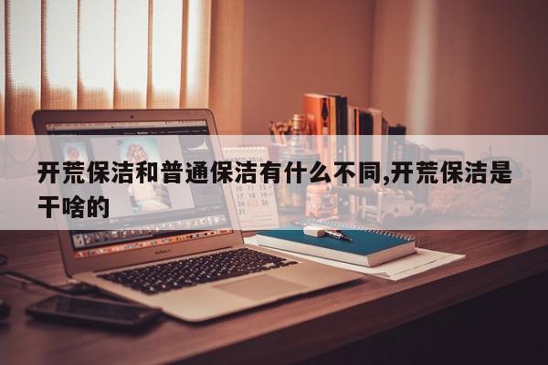 开荒保洁和普通保洁有什么不同,开荒保洁是干啥的