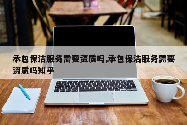 承包保洁服务需要资质吗,承包保洁服务需要资质吗知乎
